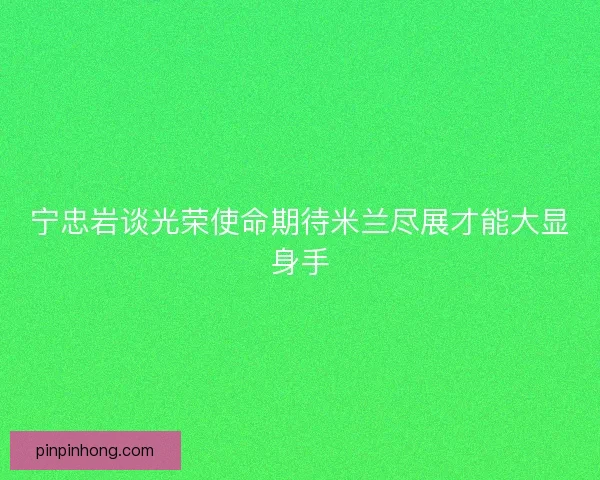 宁忠岩谈光荣使命期待米兰尽展才能大显身手